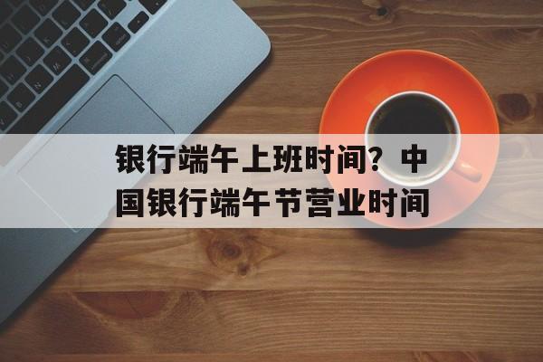 银行端午上班时间？中国银行端午节营业时间-第1张图片-