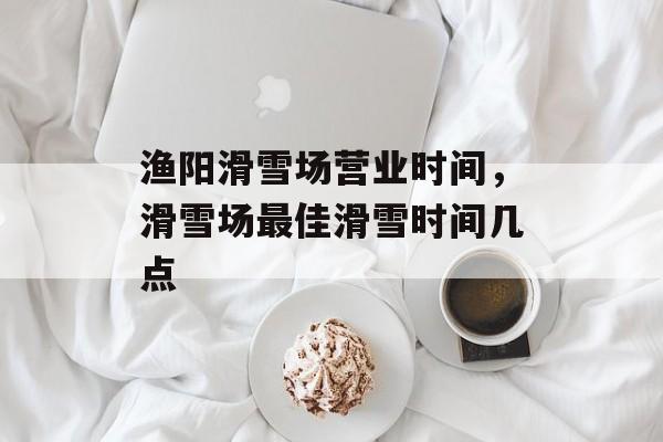 渔阳滑雪场营业时间，滑雪场最佳滑雪时间几点-第1张图片-