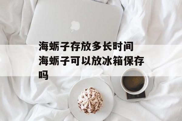 海蛎子存放多长时间 海蛎子可以放冰箱保存吗-第1张图片-