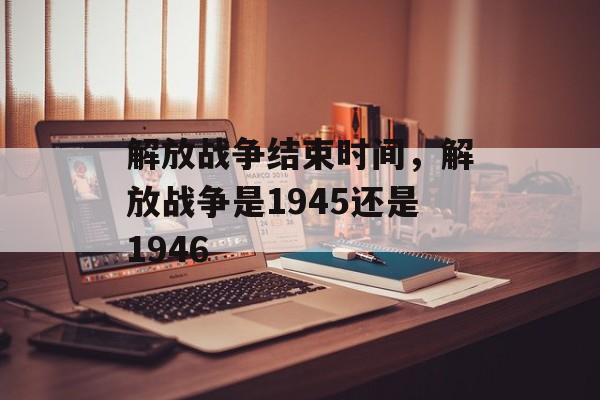 解放战争结束时间，解放战争是1945还是1946-第1张图片-