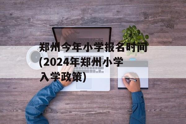郑州今年小学报名时间(2024年郑州小学入学政策)-第1张图片-