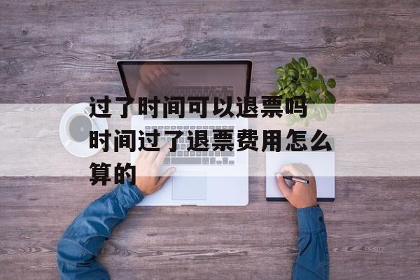 过了时间可以退票吗 时间过了退票费用怎么算的-第1张图片-