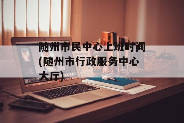 随州市民中心上班时间(随州市行政服务中心大厅)-第1张图片-