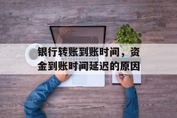 银行转账到账时间，资金到账时间延迟的原因-第1张图片-
