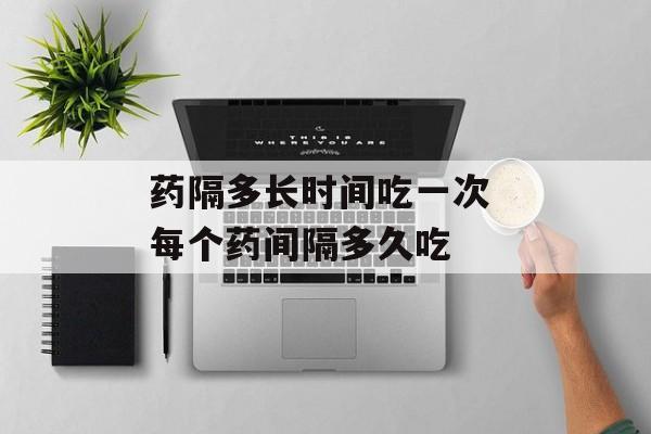 药隔多长时间吃一次 每个药间隔多久吃-第1张图片-
