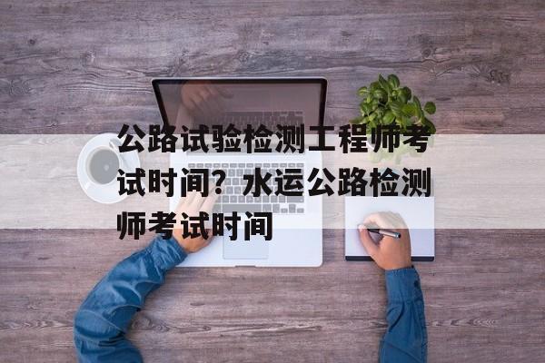 公路试验检测工程师考试时间？水运公路检测师考试时间-第1张图片-