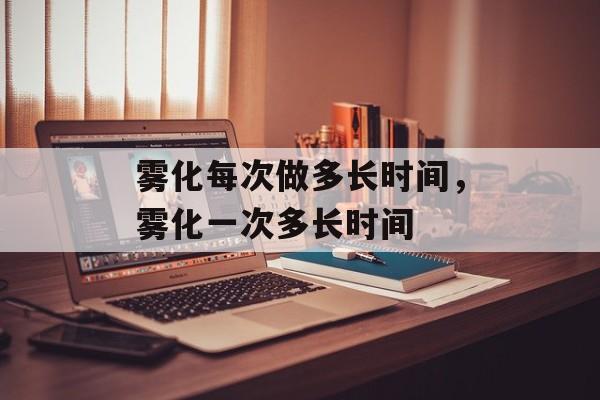 雾化每次做多长时间，雾化一次多长时间-第1张图片-