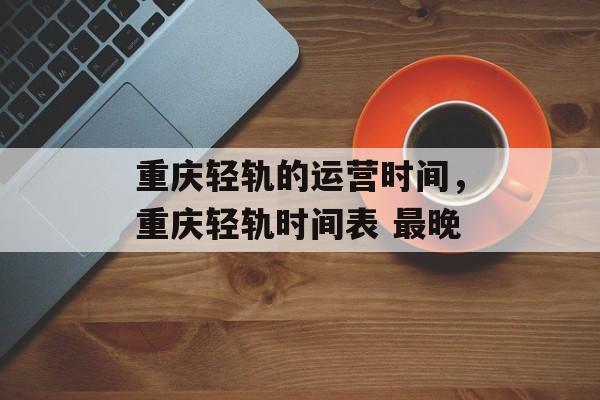 重庆轻轨的运营时间，重庆轻轨时间表 最晚-第1张图片-