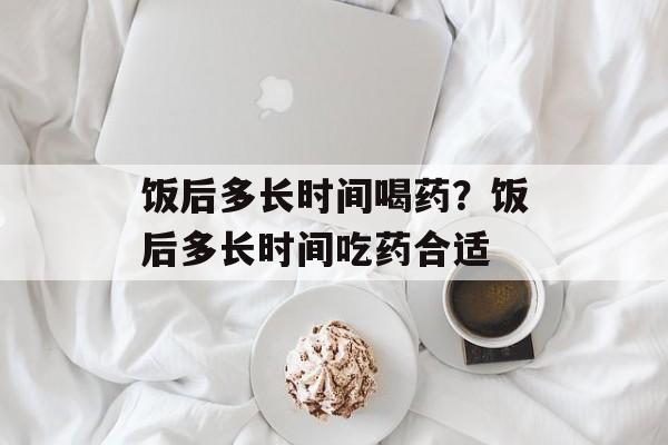 饭后多长时间喝药？饭后多长时间吃药合适-第1张图片-