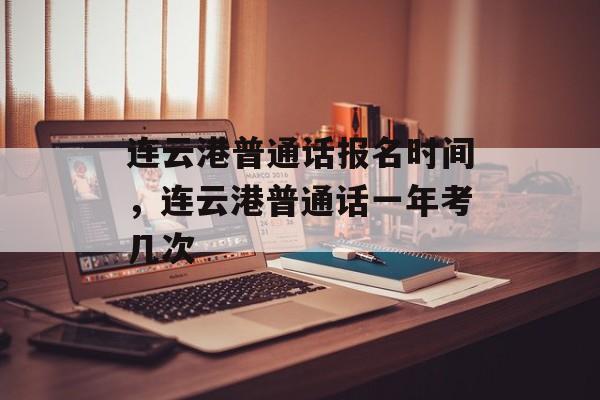 连云港普通话报名时间，连云港普通话一年考几次-第1张图片-