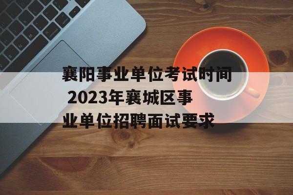 襄阳事业单位考试时间 2023年襄城区事业单位招聘面试要求-第1张图片-