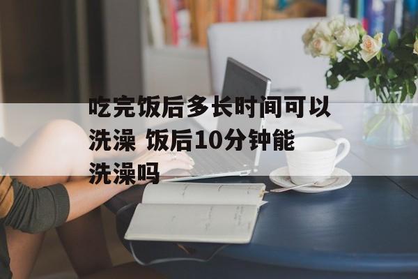 吃完饭后多长时间可以洗澡 饭后10分钟能洗澡吗-第1张图片-