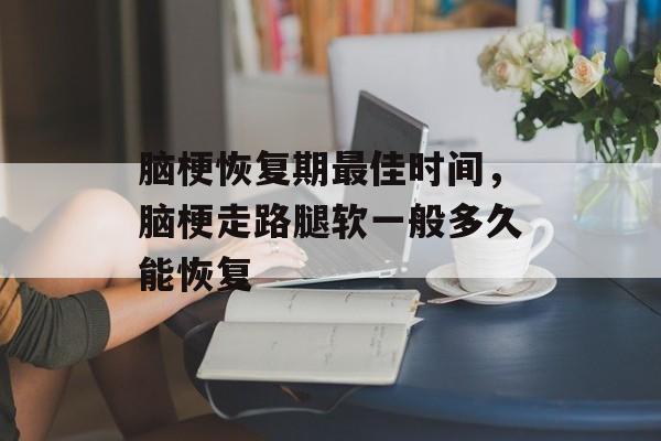 脑梗恢复期最佳时间，脑梗走路腿软一般多久能恢复-第1张图片-