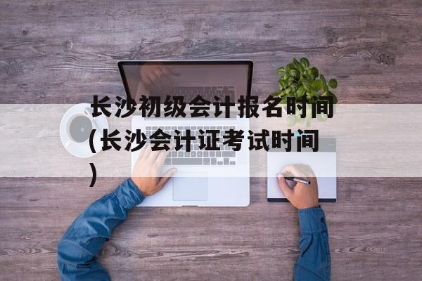 长沙初级会计报名时间(长沙会计证考试时间)-第1张图片-
