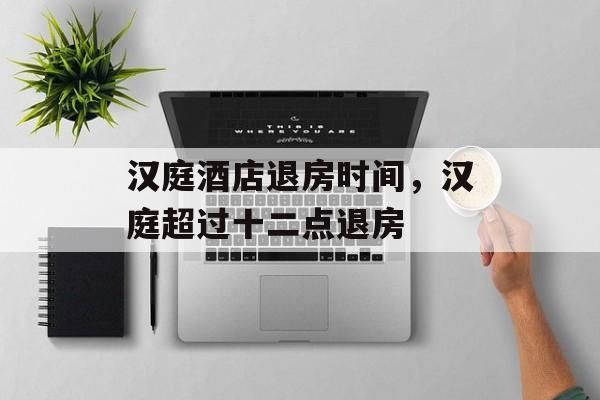 汉庭酒店退房时间，汉庭超过十二点退房-第1张图片-