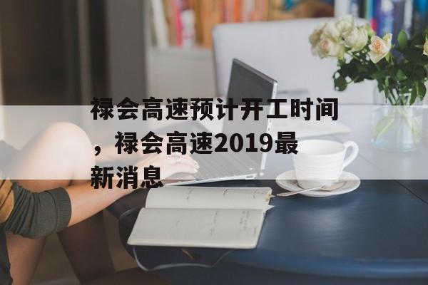禄会高速预计开工时间，禄会高速2019最新消息-第1张图片-