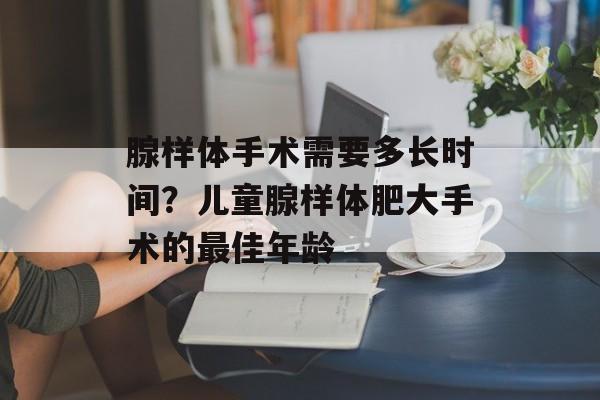 腺样体手术需要多长时间？儿童腺样体肥大手术的最佳年龄-第1张图片-