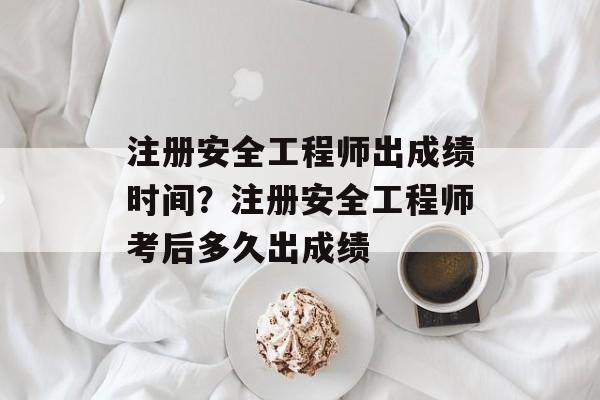 注册安全工程师出成绩时间？注册安全工程师考后多久出成绩-第1张图片-