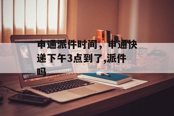 申通派件时间，申通快递下午3点到了,派件吗-第1张图片-