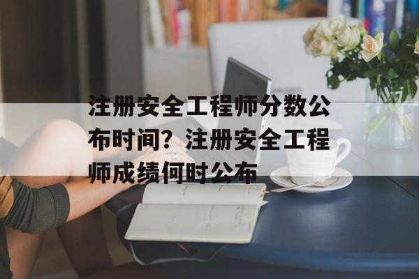 注册安全工程师分数公布时间？注册安全工程师成绩何时公布-第1张图片-