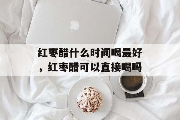 红枣醋什么时间喝最好，红枣醋可以直接喝吗-第1张图片-