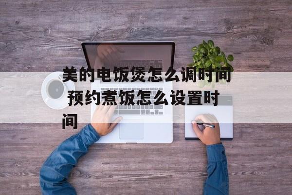 美的电饭煲怎么调时间 预约煮饭怎么设置时间-第1张图片-