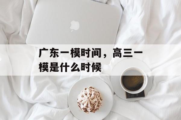广东一模时间，高三一模是什么时候-第1张图片-