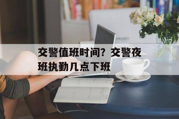 交警值班时间？交警夜班执勤几点下班-第1张图片-