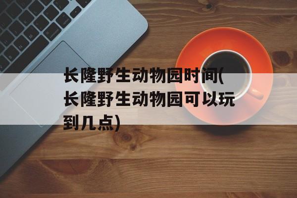 长隆野生动物园时间(长隆野生动物园可以玩到几点)-第1张图片-