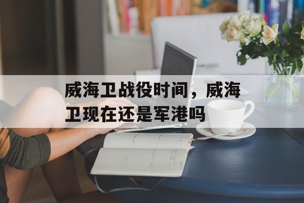 威海卫战役时间，威海卫现在还是军港吗-第1张图片-