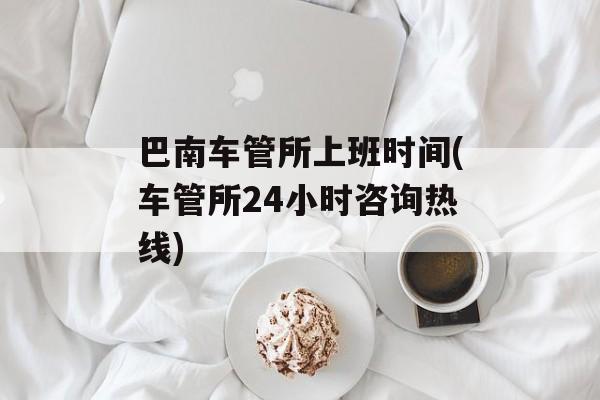 巴南车管所上班时间(车管所24小时咨询热线)-第1张图片-