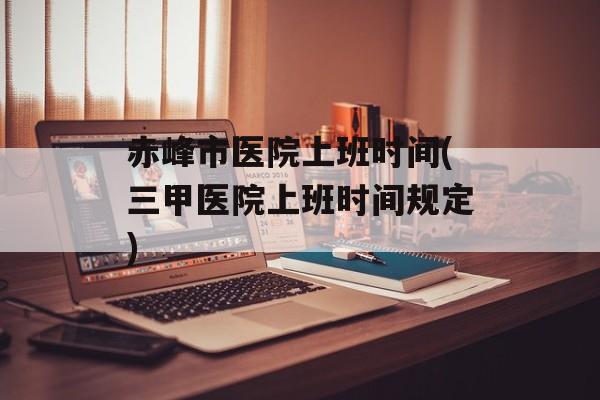 赤峰市医院上班时间(三甲医院上班时间规定)-第1张图片-