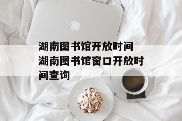 湖南图书馆开放时间 湖南图书馆窗口开放时间查询-第1张图片-