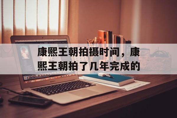 康熙王朝拍摄时间，康熙王朝拍了几年完成的-第1张图片-