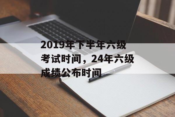 2019年下半年六级考试时间，24年六级成绩公布时间-第1张图片-