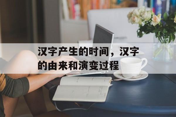 汉字产生的时间，汉字的由来和演变过程-第1张图片-
