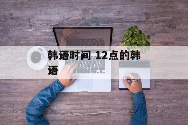 韩语时间 12点的韩语-第1张图片-