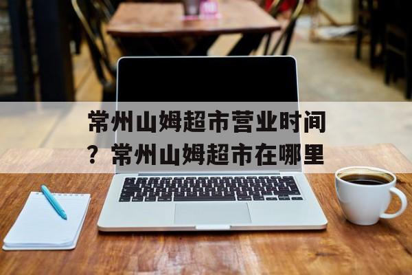 常州山姆超市营业时间？常州山姆超市在哪里-第1张图片-