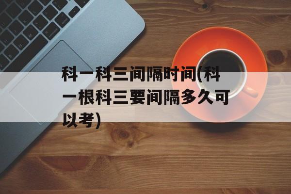 科一科三间隔时间(科一根科三要间隔多久可以考)-第1张图片-