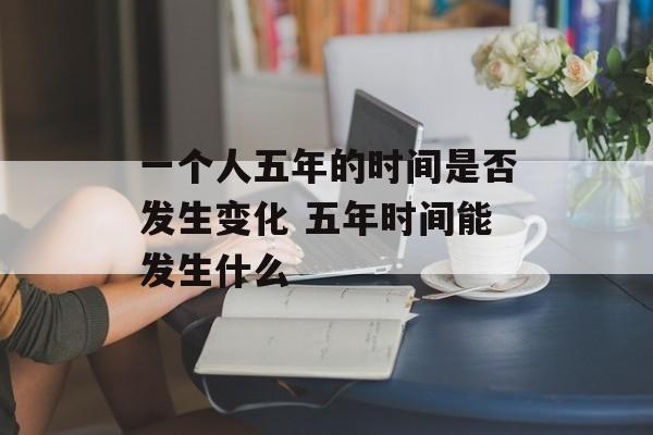 一个人五年的时间是否发生变化 五年时间能发生什么-第1张图片-