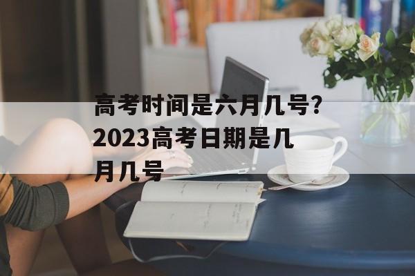 高考时间是六月几号？2023高考日期是几月几号-第1张图片-