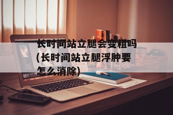长时间站立腿会变粗吗(长时间站立腿浮肿要怎么消除)-第1张图片-