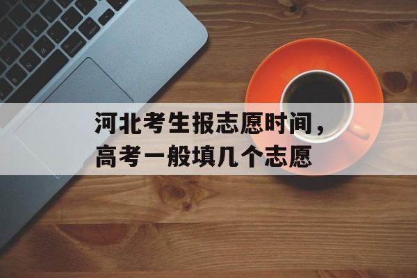 河北考生报志愿时间，高考一般填几个志愿-第1张图片-