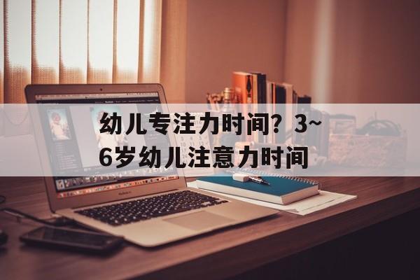 幼儿专注力时间？3~6岁幼儿注意力时间-第1张图片-