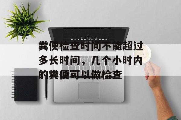 粪便检查时间不能超过多长时间，几个小时内的粪便可以做检查-第1张图片-