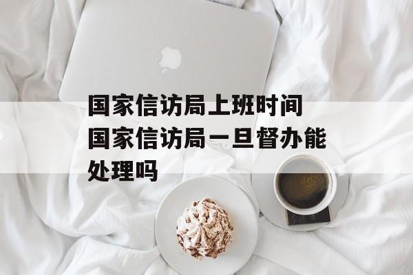 国家信访局上班时间 国家信访局一旦督办能处理吗-第1张图片-