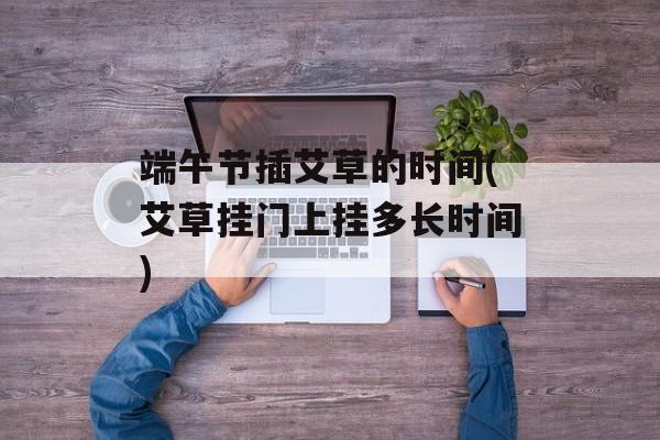 端午节插艾草的时间(艾草挂门上挂多长时间)-第1张图片-