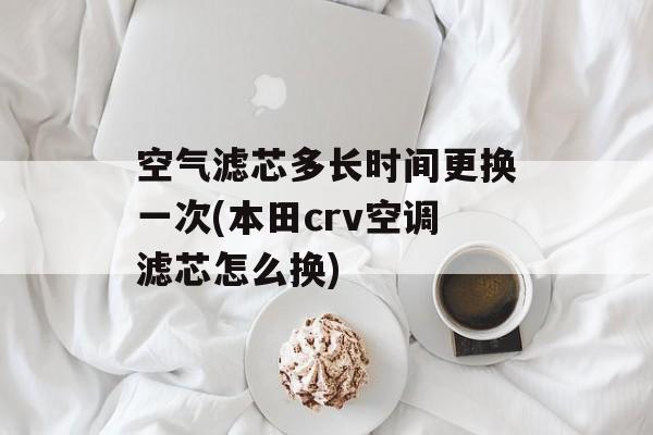 空气滤芯多长时间更换一次(本田crv空调滤芯怎么换)-第1张图片-