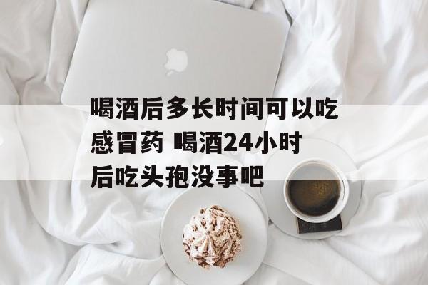 喝酒后多长时间可以吃感冒药 喝酒24小时后吃头孢没事吧-第1张图片-