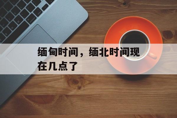 缅甸时间，缅北时间现在几点了-第1张图片-